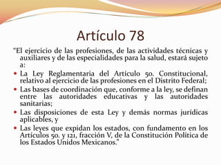 Artículo 78
“El ejercicio de las profesiones, de las actividades técnicas y
auxiliares y de las especialidades para la salud, estará sujeto
a:
 La Ley Reglamentaria del Artículo 5o. Constitucional,
relativo al ejercicio de las profesiones en el Distrito Federal;
 Las bases de coordinación que, conforme a la ley, se definan
entre las autoridades educativas y las autoridades
sanitarias;
 Las disposiciones de esta Ley y demás normas jurídicas
aplicables, y
 Las leyes que expidan los estados, con fundamento en los
Artículos 5o. y 121, fracción V, de la Constitución Política de
los Estados Unidos Mexicanos.”

 