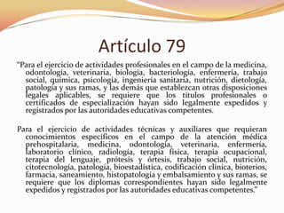 Artículo 79
“Para el ejercicio de actividades profesionales en el campo de la medicina,
odontología, veterinaria, biología, bacteriología, enfermería, trabajo
social, química, psicología, ingeniería sanitaria, nutrición, dietología,
patología y sus ramas, y las demás que establezcan otras disposiciones
legales aplicables, se requiere que los títulos profesionales o
certificados de especialización hayan sido legalmente expedidos y
registrados por las autoridades educativas competentes.
Para el ejercicio de actividades técnicas y auxiliares que requieran
conocimientos específicos en el campo de la atención médica
prehospitalaria, medicina, odontología, veterinaria, enfermería,
laboratorio clínico, radiología, terapia física, terapia ocupacional,
terapia del lenguaje, prótesis y órtesis, trabajo social, nutrición,
citotecnología, patología, bioestadística, codificación clínica, bioterios,
farmacia, saneamiento, histopatología y embalsamiento y sus ramas, se
requiere que los diplomas correspondientes hayan sido legalmente
expedidos y registrados por las autoridades educativas competentes.”

 