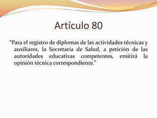 Artículo 80
“Para el registro de diplomas de las actividades técnicas y
auxiliares, la Secretaría de Salud, a petición de las
autoridades educativas competentes, emitirá la
opinión técnica correspondiente.”

 