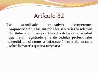 Artículo 82
“Las
autoridades
educativas
competentes
proporcionarán a las autoridades sanitarias la relación
de títulos, diplomas y certificados del área de la salud
que hayan registrado y la de cédulas profesionales
expedidas, así como la información complementaria
sobre la materia que sea necesaria.”

 