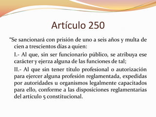 Artículo 250
“Se sancionará con prisión de uno a seis años y multa de
cien a trescientos días a quien:
I.- Al que, sin ser funcionario público, se atribuya ese
carácter y ejerza alguna de las funciones de tal;
II.- Al que sin tener título profesional o autorización
para ejercer alguna profesión reglamentada, expedidas
por autoridades u organismos legalmente capacitados
para ello, conforme a las disposiciones reglamentarias
del artículo 5 constitucional.

 