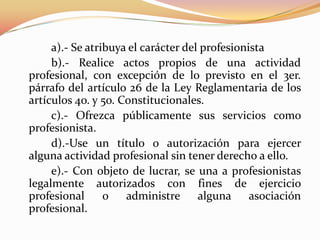 a).- Se atribuya el carácter del profesionista
b).- Realice actos propios de una actividad
profesional, con excepción de lo previsto en el 3er.
párrafo del artículo 26 de la Ley Reglamentaria de los
artículos 4o. y 5o. Constitucionales.
c).- Ofrezca públicamente sus servicios como
profesionista.
d).-Use un título o autorización para ejercer
alguna actividad profesional sin tener derecho a ello.
e).- Con objeto de lucrar, se una a profesionistas
legalmente autorizados con fines de ejercicio
profesional
o
administre
alguna
asociación
profesional.

 