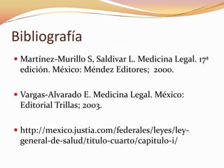 Bibliografía
 Martínez-Murillo S, Saldivar L. Medicina Legal. 17ª
edición. México: Méndez Editores; 2000.
 Vargas-Alvarado E. Medicina Legal. México:
Editorial Trillas; 2003.

 http://mexico.justia.com/federales/leyes/leygeneral-de-salud/titulo-cuarto/capitulo-i/

 