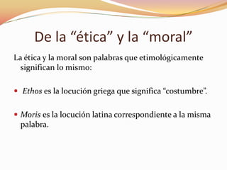 De la “ética” y la “moral”
La ética y la moral son palabras que etimológicamente
significan lo mismo:
 Ethos es la locución griega que significa “costumbre”.
 Moris es la locución latina correspondiente a la misma

palabra.

 