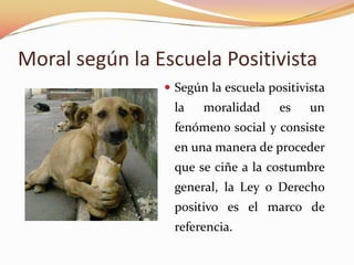 Moral según la Escuela Positivista
 Según la escuela positivista

la

moralidad

es

un

fenómeno social y consiste
en una manera de proceder
que se ciñe a la costumbre
general, la Ley o Derecho
positivo es el marco de
referencia.

 