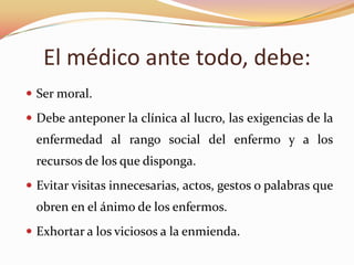 El médico ante todo, debe:
 Ser moral.
 Debe anteponer la clínica al lucro, las exigencias de la

enfermedad al rango social del enfermo y a los
recursos de los que disponga.
 Evitar visitas innecesarias, actos, gestos o palabras que

obren en el ánimo de los enfermos.
 Exhortar a los viciosos a la enmienda.

 
