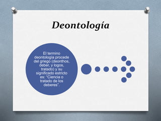 Deontología
El termino
deontología procede
del griego (deonthos,
deber, y logos,
tratado) y su
significado estricto
es: “Ciencia o
tratado de los
deberes”.
 