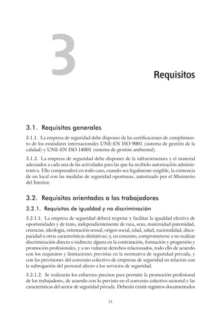 11
3.1.	 Requisitos generales
3.1.1.  La empresa de seguridad debe disponer de las certificaciones de cumplimien-
to de los estándares internacionales UNE-EN ISO 9001 (sistema de gestión de la
calidad) y UNE-EN ISO 14001 (sistema de gestión ambiental).
3.1.2.  La empresa de seguridad debe disponer de la infraestructura y el material
adecuados a cada una de las actividades para las que ha recibido autorización adminis-
trativa. Ello comprenderá en todo caso, cuando sea legalmente exigible, la existencia
de un local con las medidas de seguridad oportunas, autorizado por el Ministerio
del Interior.
3.2.	 Requisitos orientados a los trabajadores
3.2.1.	 Requisitos de igualdad y no discriminación
3.2.1.1.  La empresa de seguridad deberá respetar y facilitar la igualdad efectiva de
oportunidades y de trato, independientemente de raza, sexo, maternidad-paternidad,
creencias, ideología, orientación sexual, origen social, edad, salud, nacionalidad, disca-
pacidad u otras características distintivas; y, en concreto, comprometerse a no realizar
discriminación directa o indirecta alguna en la contratación, formación y progresión y
promoción profesionales, y a no vulnerar derechos relacionados, todo ello de acuerdo
con los requisitos y limitaciones previstas en la normativa de seguridad privada, y
con las previsiones del convenio colectivo de empresas de seguridad en relación con
la subrogación del personal afecto a los servicios de seguridad.
3.2.1.2.  Se realizarán los esfuerzos precisos para permitir la promoción profesional
de los trabajadores, de acuerdo con lo previsto en el convenio colectivo sectorial y las
características del sector de seguridad privada. Deberán existir registros documentados
Requisitos3
 