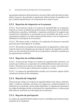 Sistema de gestión profesional y deontológico de los servicios de seguridad privada12
que permitan demostrar dicha promoción, así como el libre acceso de todos los traba-
jadores al proceso. En particular, la organización elaborará planes de igualdad en los
que se atienda específicamente a la incorporación de la mujer al sector.
3.2.2.	 Requisitos de integración en la empresa
3.2.2.1.  El personal que trabaje en la empresa de seguridad debe ser competente,
teniendo en cuenta su habilitación profesional para el desempeño de la profesión,
cualificaciones específicas, habilidades y experiencia profesional. Se asegurará que
el perfil de los trabajadores se corresponda con las necesidades del cliente, con su
capacidad para adaptarse a la cultura empresarial del mismo, y con su competencia y
fiabilidad en el desempeño de sus funciones.
3.2.2.2.  Del mismo modo, se facilitará a los empleados los elementos materiales
necesarios para el desempeño de su trabajo.
3.2.2.3.  De acuerdo con la política de incorporación a la organización, se dará cono-
cimiento al personal subrogado que provenga de empresas de seguridad no certifi-
cadas con esta especificación técnica de los compromisos voluntarios asumidos por
las organizaciones certificadas.
3.2.3.	 Requisitos de confidencialidad
3.2.3.1.  El personal que trabaje en la empresa de seguridad debe someterse a un
acuerdo que establezca su compromiso de confidencialidad relacionada con el con-
tenido y ejecución de los puestos de trabajo (personas, normas, procedimientos,
empresas), con el fin de que la información no pueda ser revelada.
3.2.3.2.  La empresa de seguridad deberá cumplir con la normativa vigente relativa
a protección de datos de los trabajadores.
3.2.4.	 Requisito de integridad
El personal que trabaje en la empresa de seguridad deberá evitar abusos, arbitrarie-
dades y violencias indebidas, actuando con congruencia y proporcionalidad en la
utilización de sus facultades y de los medios disponibles. La organización determinará
un código deontológico donde se determinen los comportamientos y conductas que
debe observar el personal en el desempeño de sus funciones.
3.2.5.	 Requisito de participación
La empresa de seguridad deberá realizar eventos y actividades para fomentar la par-
ticipación de los empleados.
 