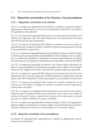 Sistema de gestión profesional y deontológico de los servicios de seguridad privada14
3.3.	 Requisitos orientados a los clientes y los proveedores
3.3.1.	 Requisitos orientados a los clientes
3.3.1.1.  La empresa de seguridad debe identificar y cumplir los requisitos legales y
reglamentarios relacionados con el servicio, en particular su adecuación a la normativa
de seguridad privada aplicable.
3.3.1.2.  La empresa de seguridad debe poseer una experiencia demostrable en el
ámbito de la seguridad. Para ello, debe disponer de las confirmaciones de buena
ejecución del servicio que lo garanticen.
3.3.1.3.  La empresa de seguridad debe disponer de informes de terceras partes in-
dependientes que acrediten la solidez económico-financiera para garantizar al cliente
la continuidad de las operaciones.
3.3.1.4.  La empresa de seguridad dispondrá de una póliza de seguro que deberá ofrecer
la cobertura necesaria para cubrir la responsabilidad civil de la empresa y de sus emplea-
dos. La empresa de seguridad se compromete a contratar adicionalmente los seguros
necesarios que por sus especiales características sean requeridos, a petición del cliente.
3.3.1.5.  La empresa de seguridad no inducirá a sus clientes riesgos adicionales de-
bidos a la responsabilidad civil subsidiaria que pudiera tener origen en los incumpli-
mientos de las obligaciones fiscales y laborales de la propia empresa de seguridad.
3.3.1.6.  La empresa de seguridad debe disponer de un sistema de protección de la
información que le permita asegurar la confidencialidad de la información tanto del
cliente como de los materiales y medios que pudieran ser susceptibles de protección.
3.3.1.7.  La empresa de seguridad debe cumplir los acuerdos establecidos en los
contratos con los clientes y entregar los servicios de acuerdo con los compromisos
contractuales contraídos.
3.3.1.8.  La empresa de seguridad tendrá establecidos unos procesos de control e
inspección que le permitan facilitar una información clara y veraz a los clientes en
cuanto a la forma de realizar y controlar los servicios, de tal manera que se controle
que estos se realizan conforme a los pactos acordados.
3.3.1.9.  La empresa de seguridad debe remitir en tiempo y forma a los organismos y
registros públicos competentes las cuentas anuales y cuanta información económico-
financiera adicional sea necesaria en conformidad con la normativa vigente.
3.3.2.	 Requisito orientado a los proveedores
La empresa de seguridad debe comprometerse a cumplir sus obligaciones contrac-
tuales con los proveedores.
 