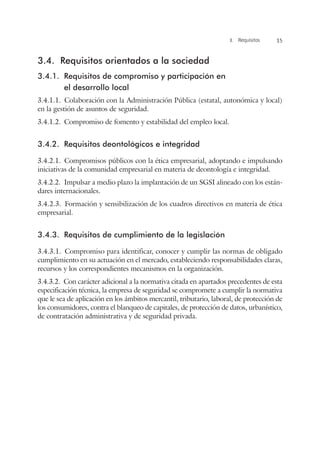 3. Requisitos 15
3.4.	 Requisitos orientados a la sociedad
3.4.1.	 Requisitos de compromiso y participación en
el desarrollo local
3.4.1.1.  Colaboración con la Administración Pública (estatal, autonómica y local)
en la gestión de asuntos de seguridad.
3.4.1.2.  Compromiso de fomento y estabilidad del empleo local.
3.4.2.	 Requisitos deontológicos e integridad
3.4.2.1.  Compromisos públicos con la ética empresarial, adoptando e impulsando
iniciativas de la comunidad empresarial en materia de deontología e integridad.
3.4.2.2.  Impulsar a medio plazo la implantación de un SGSI alineado con los están-
dares internacionales.
3.4.2.3.  Formación y sensibilización de los cuadros directivos en materia de ética
empresarial.
3.4.3.	 Requisitos de cumplimiento de la legislación
3.4.3.1.  Compromiso para identificar, conocer y cumplir las normas de obligado
cumplimiento en su actuación en el mercado, estableciendo responsabilidades claras,
recursos y los correspondientes mecanismos en la organización.
3.4.3.2.  Con carácter adicional a la normativa citada en apartados precedentes de esta
especificación técnica, la empresa de seguridad se compromete a cumplir la normativa
que le sea de aplicación en los ámbitos mercantil, tributario, laboral, de protección de
los consumidores, contra el blanqueo de capitales, de protección de datos, urbanístico,
de contratación administrativa y de seguridad privada.
 