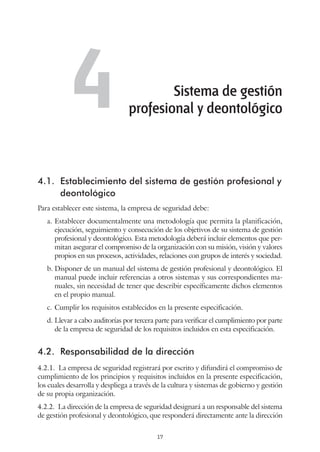 17
4.1.	 Establecimiento del sistema de gestión profesional y
deontológico
Para establecer este sistema, la empresa de seguridad debe:
a.	Establecer documentalmente una metodología que permita la planificación,
ejecución, seguimiento y consecución de los objetivos de su sistema de gestión
profesional y deontológico. Esta metodología deberá incluir elementos que per-
mitan asegurar el compromiso de la organización con su misión, visión y valores
propios en sus procesos, actividades, relaciones con grupos de interés y sociedad.
b.	Disponer de un manual del sistema de gestión profesional y deontológico. El
manual puede incluir referencias a otros sistemas y sus correspondientes ma-
nuales, sin necesidad de tener que describir específicamente dichos elementos
en el propio manual.
c.	Cumplir los requisitos establecidos en la presente especificación.
d.	Llevar a cabo auditorías por tercera parte para verificar el cumplimiento por parte
de la empresa de seguridad de los requisitos incluidos en esta especificación.
4.2.	 Responsabilidad de la dirección
4.2.1.  La empresa de seguridad registrará por escrito y difundirá el compromiso de
cumplimiento de los principios y requisitos incluidos en la presente especificación,
los cuales desarrolla y despliega a través de la cultura y sistemas de gobierno y gestión
de su propia organización.
4.2.2.  La dirección de la empresa de seguridad designará a un responsable del sistema
de gestión profesional y deontológico, que responderá directamente ante la dirección
Sistema de gestión
profesional y deontológico4
 