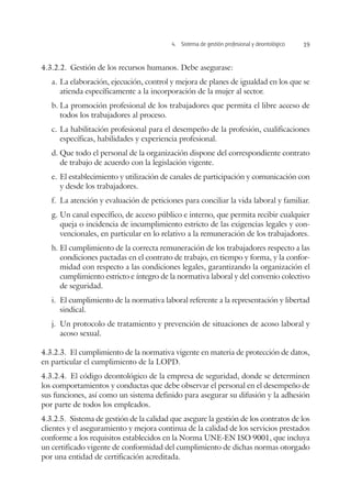 4.  Sistema de gestión profesional y deontológico 19
4.3.2.2.  Gestión de los recursos humanos. Debe asegurase:
a.	La elaboración, ejecución, control y mejora de planes de igualdad en los que se
atienda específicamente a la incorporación de la mujer al sector.
b.	La promoción profesional de los trabajadores que permita el libre acceso de
todos los trabajadores al proceso.
c.	La habilitación profesional para el desempeño de la profesión, cualificaciones
específicas, habilidades y experiencia profesional.
d.	Que todo el personal de la organización dispone del correspondiente contrato
de trabajo de acuerdo con la legislación vigente.
e.	El establecimiento y utilización de canales de participación y comunicación con
y desde los trabajadores.
f.	 La atención y evaluación de peticiones para conciliar la vida laboral y familiar.
g.	Un canal específico, de acceso público e interno, que permita recibir cualquier
queja o incidencia de incumplimiento estricto de las exigencias legales y con-
vencionales, en particular en lo relativo a la remuneración de los trabajadores.
h.	El cumplimiento de la correcta remuneración de los trabajadores respecto a las
condiciones pactadas en el contrato de trabajo, en tiempo y forma, y la confor-
midad con respecto a las condiciones legales, garantizando la organización el
cumplimiento estricto e íntegro de la normativa laboral y del convenio colectivo
de seguridad.
i.	 El cumplimiento de la normativa laboral referente a la representación y libertad
sindical.
j.	 Un protocolo de tratamiento y prevención de situaciones de acoso laboral y
acoso sexual.
4.3.2.3.  El cumplimiento de la normativa vigente en materia de protección de datos,
en particular el cumplimiento de la LOPD.
4.3.2.4.  El código deontológico de la empresa de seguridad, donde se determinen
los comportamientos y conductas que debe observar el personal en el desempeño de
sus funciones, así como un sistema definido para asegurar su difusión y la adhesión
por parte de todos los empleados.
4.3.2.5.  Sistema de gestión de la calidad que asegure la gestión de los contratos de los
clientes y el aseguramiento y mejora continua de la calidad de los servicios prestados
conforme a los requisitos establecidos en la Norma UNE-EN ISO 9001, que incluya
un certificado vigente de conformidad del cumplimiento de dichas normas otorgado
por una entidad de certificación acreditada.
 