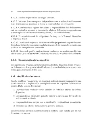 Sistema de gestión profesional y deontológico de los servicios de seguridad privada20
4.3.2.6.  Sistema de prevención de riesgos laborales.
4.3.2.7.  Informes de terceras partes independientes que acrediten la solidez econó-
mico-financiera para garantizar al cliente la continuidad de las operaciones.
4.3.2.8.  Contratación de seguros para cubrir la responsabilidad civil de la empresa
y de sus empleados, así como la contratación adicional de los seguros necesarios que
por sus especiales características sean requeridos, a petición del cliente.
4.3.2.9.  El cumplimiento de las obligaciones fiscales y con la Tesorería General de
la Seguridad Social.
4.3.2.10.  Medidas de seguridad de la información que permitan asegurar la confi-
dencialidad de la información tanto del cliente como de los materiales y medios que
pudieran ser susceptibles de protección.
4.3.2.11.  Sistema de gestión medioambiental conforme a los requisitos establecidos
en la Norma UNE-EN ISO 14001, certificado una entidad de certificación acreditada.
4.3.3.	 Conservación de los registros
Los registros que evidencian el cumplimiento del sistema de gestión ética y profesio-
nal de la empresa de seguridad identificados en el manual del sistema se conservarán
por un periodo mínimo de tres años.
4.4.	 Auditorías internas
Se debe establecer y documentar un sistema de auditoría interna independiente que
permita verificar la implantación y cumplimiento de los requisitos del sistema de
gestión. Dicho sistema debe incluir:
a.	La periodicidad con la que se van a realizar las auditorías internas del sistema
de gestión.
b.	Los requisitos de calificación que debe cumplir la persona que lleve a cabo las
actividades de auditoría.
c.	Los procedimientos a seguir para la planificación y realización de las auditorias.
d.	El modelo de informe de la auditoría que se va a utilizar.
Las desviaciones que se encuentren durante la auditoria serán tratadas con un plan
de acciones correctivas.
 