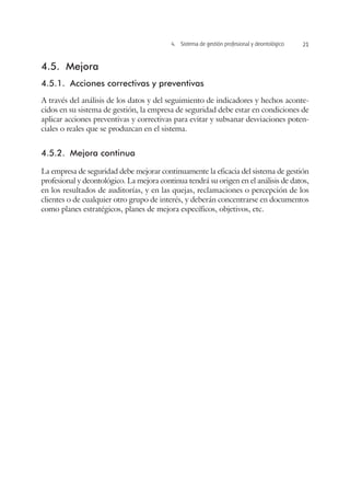 4.  Sistema de gestión profesional y deontológico 21
4.5.	Mejora
4.5.1.	 Acciones correctivas y preventivas
A través del análisis de los datos y del seguimiento de indicadores y hechos aconte-
cidos en su sistema de gestión, la empresa de seguridad debe estar en condiciones de
aplicar acciones preventivas y correctivas para evitar y subsanar desviaciones poten-
ciales o reales que se produzcan en el sistema.
4.5.2.	 Mejora continua
La empresa de seguridad debe mejorar continuamente la eficacia del sistema de gestión
profesional y deontológico. La mejora continua tendrá su origen en el análisis de datos,
en los resultados de auditorías, y en las quejas, reclamaciones o percepción de los
clientes o de cualquier otro grupo de interés, y deberán concentrarse en documentos
como planes estratégicos, planes de mejora específicos, objetivos, etc.
 