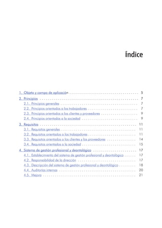 1.	 Objeto y campo de aplicación  . . . . . . . . . . . . . . . . . . . . . . . . . . . . . . . . . . .   5
2.	 Principios  . . . . . . . . . . . . . . . . . . . . . . . . . . . . . . . . . . . . . . . . . . . . . . . . . .   7
2.1.	 Principios generales  . . . . . . . . . . . . . . . . . . . . . . . . . . . . . . . . . . . . . . . . .  7
2.2.	 Principios orientados a los trabajadores  . . . . . . . . . . . . . . . . . . . . . . . . . .  7
2.3.	 Principios orientados a los clientes y proveedores  . . . . . . . . . . . . . . . . . . . .  9
2.4.	 Principios orientados a la sociedad  . . . . . . . . . . . . . . . . . . . . . . . . . . . . . .  9
3.	 Requisitos  . . . . . . . . . . . . . . . . . . . . . . . . . . . . . . . . . . . . . . . . . . . . . . . . .   11
3.1.	 Requisitos generales  . . . . . . . . . . . . . . . . . . . . . . . . . . . . . . . . . . . . . . .  11
3.2.	 Requisitos orientados a los trabajadores  . . . . . . . . . . . . . . . . . . . . . . . . .  11
3.3.	 Requisitos orientados a los clientes y los proveedores  . . . . . . . . . . . . . . . .  14
3.4.	 Requisitos orientados a la sociedad  . . . . . . . . . . . . . . . . . . . . . . . . . . . .  15
4.	 Sistema de gestión profesional y deontológico  . . . . . . . . . . . . . . . . . . . . . .   17
4.1.	 Establecimiento del sistema de gestión profesional y deontológico  . . . . . .  17
4.2.	 Responsabilidad de la dirección  . . . . . . . . . . . . . . . . . . . . . . . . . . . . . . .  17
4.3.	 Descripción del sistema de gestión profesional y deontológico  . . . . . . . . .  18
4.4.	 Auditorías internas  . . . . . . . . . . . . . . . . . . . . . . . . . . . . . . . . . . . . . . . . .  20
4.5.	Mejora  . . . . . . . . . . . . . . . . . . . . . . . . . . . . . . . . . . . . . . . . . . . . . . . . .  21
Índice
 
