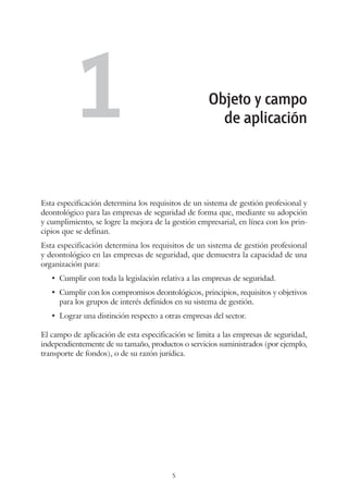 5
Esta especificación determina los requisitos de un sistema de gestión profesional y
deontológico para las empresas de seguridad de forma que, mediante su adopción
y cumplimiento, se logre la mejora de la gestión empresarial, en línea con los prin-
cipios que se definan.
Esta especificación determina los requisitos de un sistema de gestión profesional
y deontológico en las empresas de seguridad, que demuestra la capacidad de una
organización para:
•	 Cumplir con toda la legislación relativa a las empresas de seguridad.
•	 Cumplir con los compromisos deontológicos, principios, requisitos y objetivos
para los grupos de interés definidos en su sistema de gestión.
•	 Lograr una distinción respecto a otras empresas del sector.
El campo de aplicación de esta especificación se limita a las empresas de seguridad,
independientemente de su tamaño, productos o servicios suministrados (por ejemplo,
transporte de fondos), o de su razón jurídica.
Objeto y campo
de aplicación1
 
