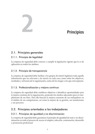 7
2.1.	 Principios generales
2.1.1.	 Principio de legalidad
La empresa de seguridad debe conocer y cumplir la legislación vigente que le es de
aplicación en todos los ámbitos.
2.1.2.	 Principio de transparencia
La empresa de seguridad debe facilitar a los grupos de interés legítimos toda aquella
información que sea relevante y de interés en cada caso, tanto sobre los objetivos,
resultados y solvencia de la organización, como de los riesgos a los que está expuesta.
2.1.3.	 Profesionalización y mejora continua
La empresa de seguridad debe establecer objetivos e identificar oportunidades para
la mejora continua de la organización, poniendo los medios adecuados para el cum-
plimiento de sus fines. Para ello buscará la mejora constante de sus trabajadores en
el ámbito de sus competencias, así como la mejora de su gestión, sus instalaciones
y sus procesos.
2.2.	 Principios orientados a los trabajadores
2.2.1.	 Principios de igualdad y no discriminación
La empresa de seguridad debe garantizar el principio de igualdad de trato y no discri-
minación en todo el proceso de acceso al empleo, selección, contratación, desarrollo
y promoción profesional.
Principios2
 