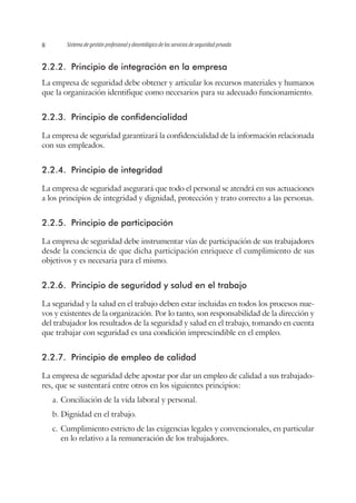 Sistema de gestión profesional y deontológico de los servicios de seguridad privada8
2.2.2.	 Principio de integración en la empresa
La empresa de seguridad debe obtener y articular los recursos materiales y humanos
que la organización identifique como necesarios para su adecuado funcionamiento.
2.2.3.	 Principio de confidencialidad
La empresa de seguridad garantizará la confidencialidad de la información relacionada
con sus empleados.
2.2.4.	 Principio de integridad
La empresa de seguridad asegurará que todo el personal se atendrá en sus actuaciones
a los principios de integridad y dignidad, protección y trato correcto a las personas.
2.2.5.	 Principio de participación
La empresa de seguridad debe instrumentar vías de participación de sus trabajadores
desde la conciencia de que dicha participación enriquece el cumplimiento de sus
objetivos y es necesaria para el mismo.
2.2.6.	 Principio de seguridad y salud en el trabajo
La seguridad y la salud en el trabajo deben estar incluidas en todos los procesos nue-
vos y existentes de la organización. Por lo tanto, son responsabilidad de la dirección y
del trabajador los resultados de la seguridad y salud en el trabajo, tomando en cuenta
que trabajar con seguridad es una condición imprescindible en el empleo.
2.2.7.	 Principio de empleo de calidad
La empresa de seguridad debe apostar por dar un empleo de calidad a sus trabajado-
res, que se sustentará entre otros en los siguientes principios:
a.	Conciliación de la vida laboral y personal.
b.	Dignidad en el trabajo.
c.	Cumplimiento estricto de las exigencias legales y convencionales, en particular
en lo relativo a la remuneración de los trabajadores.
 