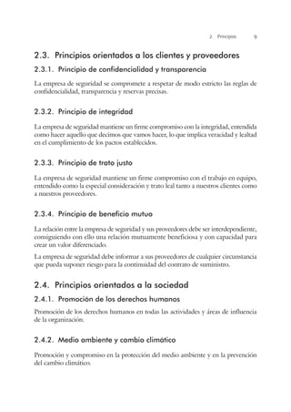 2. Principios 9
2.3.	 Principios orientados a los clientes y proveedores
2.3.1.	 Principio de confidencialidad y transparencia
La empresa de seguridad se compromete a respetar de modo estricto las reglas de
confidencialidad, transparencia y reservas precisas.
2.3.2.	 Principio de integridad
La empresa de seguridad mantiene un firme compromiso con la integridad, entendida
como hacer aquello que decimos que vamos hacer, lo que implica veracidad y lealtad
en el cumplimiento de los pactos establecidos.
2.3.3.	 Principio de trato justo
La empresa de seguridad mantiene un firme compromiso con el trabajo en equipo,
entendido como la especial consideración y trato leal tanto a nuestros clientes como
a nuestros proveedores.
2.3.4.	 Principio de beneficio mutuo
La relación entre la empresa de seguridad y sus proveedores debe ser interdependiente,
consiguiendo con ello una relación mutuamente beneficiosa y con capacidad para
crear un valor diferenciado.
La empresa de seguridad debe informar a sus proveedores de cualquier circunstancia
que pueda suponer riesgo para la continuidad del contrato de suministro.
2.4.	 Principios orientados a la sociedad
2.4.1.	 Promoción de los derechos humanos
Promoción de los derechos humanos en todas las actividades y áreas de influencia
de la organización.
2.4.2.	 Medio ambiente y cambio climático
Promoción y compromiso en la protección del medio ambiente y en la prevención
del cambio climático.
 