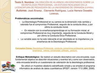Texto II. Nombre: VALORACIÓN DE ALUMNOS UNIVERSITARIOS SOBRE LA
DEONTOLOGÍA PROFESIONAL: UN ESTUDIO REALIZADO EN LA
LICENCIATURA DE PEDAGOGÍA DE LA UNIVERSIDAD DE GRANADA (ESPAÑA)
Autores: José Álvarez , Clemente Rodríguez, Lucía Herrera Oswaldo
Lorenzo.
Problemáticas encontradas:
 La Deontología Profesional en su carrera es la dimensión más sentida y
valorada fue el compromiso Profesional, seguido de la conducta ética, y por
último la conducta moral.
 En relación con la enseñanza/aprendizaje en su formación inicial, el
compromiso Profesional es muy importante, seguida de la Conducta Moral y
por último la Conducta Ética Profesional.
 La variable sexo no ha sido relevante al ser abordada en la importancia y la
enseñanza de la Deontología Profesional.
Conceptos Claves: Deontología Profesional, conducta, compromiso profesional, aprendizaje,
enseñanza, valores, Universidad, software, pensum.
Enfoque Metodológico: Se realizó un estudio descriptivo con una encuesta, cuyo
fundamental objetivo es describir situaciones y eventos tal y como son observados,
esta encuesta tendría un cuestionario de valoración de la deontología profesional.
Se utilizó un muestreo aleatorio estratificado simple y se empleó el programa
informático de análisis de datos cuantitativos SPSS®, versión 17.0 (IBM, 2008).
 