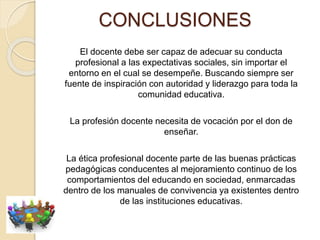 CONCLUSIONES
El docente debe ser capaz de adecuar su conducta
profesional a las expectativas sociales, sin importar el
entorno en el cual se desempeñe. Buscando siempre ser
fuente de inspiración con autoridad y liderazgo para toda la
comunidad educativa.
La profesión docente necesita de vocación por el don de
enseñar.
La ética profesional docente parte de las buenas prácticas
pedagógicas conducentes al mejoramiento continuo de los
comportamientos del educando en sociedad, enmarcadas
dentro de los manuales de convivencia ya existentes dentro
de las instituciones educativas.
 