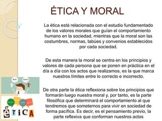 ÉTICA Y MORAL
La ética está relacionada con el estudio fundamentado
de los valores morales que guían el comportamiento
humano en la sociedad, mientras que la moral son las
costumbres, normas, tabúes y convenios establecidos
por cada sociedad.
De esta manera la moral se centra en los principios y
valores de cada persona que se ponen en práctica en el
día a día con los actos que realizamos, es la que marca
nuestros límites entre lo correcto e incorrecto.
De otra parte la ética reflexiona sobre los principios que
formarán luego nuestra moral y, por tanto, es la parte
filosófica que determinará el comportamiento al que
tendremos que someternos para vivir en sociedad de
forma pacífica. Es decir, es el pensamiento previo, la
parte reflexiva que conforman nuestros actos
 