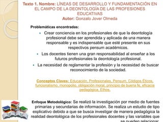 Texto 1. Nombre: LÍNEAS DE DESARROLLO Y FUNDAMENTACIÓN EN
EL CAMPO DE LA DEONTOLOGÍA DE LAS PROFESIONES
EDUCATIVAS
Autor: Gonzalo Jover Olmeda
Problemáticas encontradas:
 Crear conciencia en los profesionales de que la deontología
profesional debe ser aprendida y aplicada de una manera
responsable y es indispensable que esté presente en sus
respectivos pensum académicos.
 Los docentes tienen una gran responsabilidad al enseñar a los
futuros profesionales la deontología profesional.
 La necesidad de reglamentar la profesión y la necesidad de buscar
reconocimiento de la sociedad.
Conceptos Claves: Educación, Profesionales, Pensum, Códigos Éticos,
funcionalismo, monopolio, obligación moral, principio de buena fe, eficacia
pedagógica, Ethos.
Enfoque Metodológico: Se realizó la investigación por medio de fuentes
primarias y secundarias de información. Se realiza un estudio de tipo
explicativo debido a que se busca investigar de manera pedagógica la
realidad deontológica de los profesionales docentes y las variables que
 