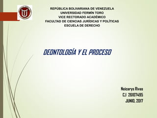 REPÚBLICA BOLIVARIANA DE VENEZUELA
UNIVERSIDAD FERMÍN TORO
VICE RECTORADO ACADÉMICO
FACULTAD DE CIENCIAS JURÍDICAS Y POLÍTICAS
ESCUELA DE DERECHO
Neicarys Rivas
C,I 26107495
JUNIO, 2017
DEONTOLOGÍA Y EL PROCESO
 