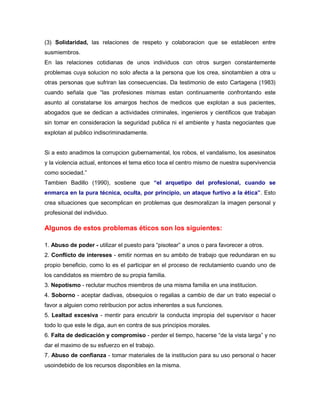 (3) Solidaridad, las relaciones de respeto y colaboracion que se establecen entre
susmiembros.
En las relaciones cotidianas de unos individuos con otros surgen constantemente
problemas cuya solucion no solo afecta a la persona que los crea, sinotambien a otra u
otras personas que sufriran las consecuencias. Da testimonio de esto Cartagena (1983)
cuando señala que “las profesiones mismas estan continuamente confrontando este
asunto al constatarse los amargos hechos de medicos que explotan a sus pacientes,
abogados que se dedican a actividades criminales, ingenieros y cientificos que trabajan
sin tomar en consideracion la seguridad publica ni el ambiente y hasta negociantes que
explotan al publico indiscriminadamente.
Si a esto anadimos la corrupcion gubernamental, los robos, el vandalismo, los asesinatos
y la violencia actual, entonces el tema etico toca el centro mismo de nuestra supervivencia
como sociedad.”
Tambien Badillo (1990), sostiene que “el arquetipo del profesional, cuando se
enmarca en la pura técnica, oculta, por principio, un ataque furtivo a la ética”. Esto
crea situaciones que secomplican en problemas que desmoralizan la imagen personal y
profesional del individuo.
Algunos de estos problemas éticos son los siguientes:
1. Abuso de poder - utilizar el puesto para “pisotear” a unos o para favorecer a otros.
2. Conflicto de intereses - emitir normas en su ambito de trabajo que redundaran en su
propio beneficio, como lo es el participar en el proceso de reclutamiento cuando uno de
los candidatos es miembro de su propia familia.
3. Nepotismo - reclutar muchos miembros de una misma familia en una institucion.
4. Soborno - aceptar dadivas, obsequios o regalias a cambio de dar un trato especial o
favor a alguien como retribucion por actos inherentes a sus funciones.
5. Lealtad excesiva - mentir para encubrir la conducta impropia del supervisor o hacer
todo lo que este le diga, aun en contra de sus principios morales.
6. Falta de dedicación y compromiso - perder el tiempo, hacerse “de la vista larga” y no
dar el maximo de su esfuerzo en el trabajo.
7. Abuso de confianza - tomar materiales de la institucion para su uso personal o hacer
usoindebido de los recursos disponibles en la misma.
 