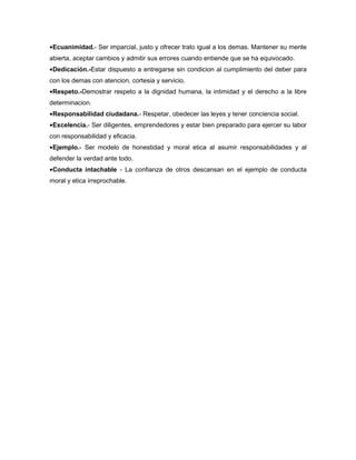 ●Ecuanimidad.- Ser imparcial, justo y ofrecer trato igual a los demas. Mantener su mente
abierta, aceptar cambios y admitir sus errores cuando entiende que se ha equivocado.
●Dedicación.-Estar dispuesto a entregarse sin condicion al cumplimiento del deber para
con los demas con atencion, cortesia y servicio.
●Respeto.-Demostrar respeto a la dignidad humana, la intimidad y el derecho a la libre
determinacion.
●Responsabilidad ciudadana.- Respetar, obedecer las leyes y tener conciencia social.
●Excelencia.- Ser diligentes, emprendedores y estar bien preparado para ejercer su labor
con responsabilidad y eficacia.
●Ejemplo.- Ser modelo de honestidad y moral etica al asumir responsabilidades y al
defender la verdad ante todo.
●Conducta intachable - La confianza de otros descansan en el ejemplo de conducta
moral y etica irreprochable.
 