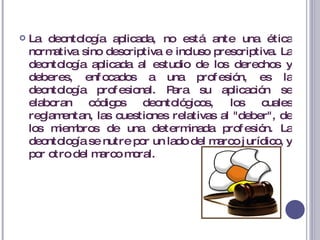 La deontología aplicada, no está ante una ética normativa sino descriptiva e incluso prescriptiva. La deontología aplicada al estudio de los derechos y deberes, enfocados a una profesión, es la deontología profesional. Para su aplicación se elaboran códigos deontológicos, los cuales reglamentan, las cuestiones relativas al "deber", de los miembros de una determinada profesión. La deontología se nutre por un lado del marco jurídico, y por otro del marco moral. 