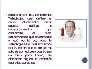 Existe otra rama, denominada Teleología, que define el obrar éticamente como aquella actitud o comportamiento que contempla el bien, determinando qué es correcto y qué no lo es, pues la Teleología es el tratado sobre el fin, de ahí que el fin último solo es correcto en cuanto sea un bien para todos, sin distinción alguna, ni acepción entre las personas. 