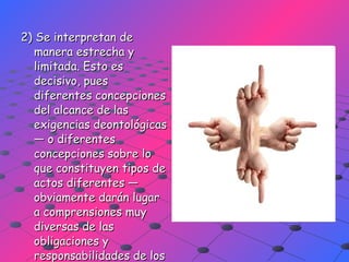 2) Se interpretan de manera estrecha y limitada. Esto es decisivo, pues diferentes concepciones del alcance de las exigencias deontológicas — o diferentes concepciones sobre lo que constituyen tipos de actos diferentes — obviamente darán lugar a comprensiones muy diversas de las obligaciones y responsabilidades de los agentes. 
