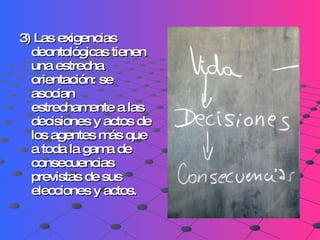 3) Las exigencias deontológicas tienen una estrecha orientación: se asocian estrechamente a las decisiones y actos de los agentes más que a toda la gama de consecuencias previstas de sus elecciones y actos.   