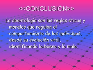 <<CONCLUSIÒN>> La deontología son las reglas éticas y morales que regulan el comportamiento de los individuos, desde su evolución vital, identificando lo bueno y lo malo. 