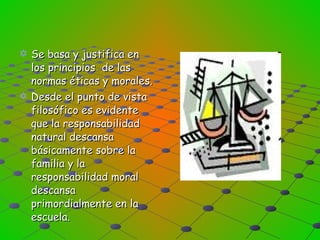 Se basa y justifica en los principios  de las normas éticas y morales. Desde el punto de vista filosófico es evidente que la responsabilidad natural descansa básicamente sobre la familia y la responsabilidad moral descansa primordialmente en la escuela. 