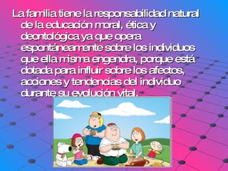 La familia tiene la responsabilidad natural de la educación moral, ética y deontológica ya que opera espontáneamente sobre los individuos que ella misma engendra, porque está dotada para influir sobre los afectos, acciones y tendencias del individuo durante su evolución vital. 