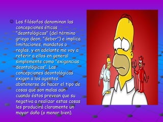 Los filósofos denominan las concepciones éticas "deontológicas" (del término griego deon, "deber") e implica limitaciones, mandatos o reglas, y en adelante me voy a referir a ellos en general simplemente como "exigencias deontológicas". Las concepciones deontológicas exigen a los agentes abstenerse de hacer el tipo de cosas que son malas aun cuando éstos prevean que su negativa a realizar estas cosas les producirá claramente un mayor daño (o menor bien). 