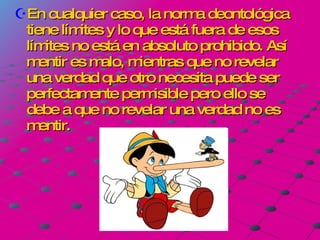 En cualquier caso, la norma deontológica tiene límites y lo que está fuera de esos límites no está en absoluto prohibido. Así mentir es malo, mientras que no revelar una verdad que otro necesita puede ser perfectamente permisible pero ello se debe a que no revelar una verdad no es mentir. 