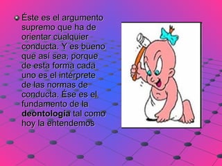 Éste es el argumento supremo que ha de orientar cualquier conducta. Y es bueno que así sea, porque de esta forma cada uno es el intérprete de las normas de conducta. Ése es el fundamento de la  deontología  tal como hoy la entendemos  