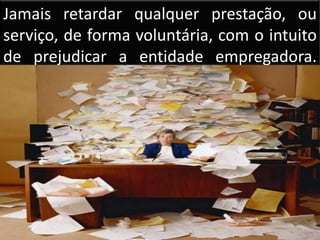 Jamais retardar qualquer prestação, ou serviço, de forma voluntária, com o intuito de prejudicar a entidade empregadora.     