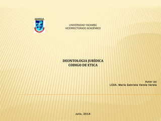 UNIVERSIDAD YACAMBÚ
VICERRECTORADO ACADÉMICO
DEONTOLOGIA JURÍDICA
CODIGO DE ETICA
Autor (a)
LCDA. María Gabriela Varela Varela
Julio, 2014
 