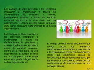 Los códigos de ética permiten a las empresas 
incorporar e implementar a través de 
declaraciones de principios y valores, 
fundamentos morales y éticos de carácter 
universal, dentro de la vida diaria de una 
organización. El código de ética en una empresa, 
debe surgir como una parte integral de la cultura 
organizacional. 
Los códigos de ética permiten a 
las empresas incorporar e 
implementar a través de 
declaraciones de principios y 
valores, fundamentos morales y 
éticos de carácter universal, 
dentro de la vida diaria de una 
organización. El código de ética 
en una empresa, debe surgir 
como una parte integral de la 
cultura organizacional. 
El código de ética es un documento que 
recoge todos los elementos 
anteriormente enunciados y que permite 
a la organización contar con lineamientos 
claros que establecen pautas de 
conducta que deben respetarse tanto por 
los directivos y/o dueños, como por los 
colaboradores de una empresa en sus 
acciones diarias. 
 