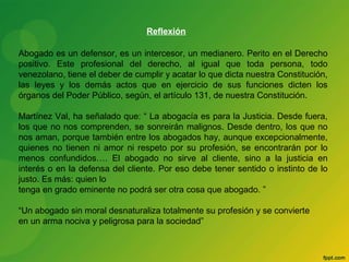 Reflexión 
Abogado es un defensor, es un intercesor, un medianero. Perito en el Derecho 
positivo. Este profesional del derecho, al igual que toda persona, todo 
venezolano, tiene el deber de cumplir y acatar lo que dicta nuestra Constitución, 
las leyes y los demás actos que en ejercicio de sus funciones dicten los 
órganos del Poder Público, según, el artículo 131, de nuestra Constitución. 
Martínez Val, ha señalado que: “ La abogacía es para la Justicia. Desde fuera, 
los que no nos comprenden, se sonreirán malignos. Desde dentro, los que no 
nos aman, porque también entre los abogados hay, aunque excepcionalmente, 
quienes no tienen ni amor ni respeto por su profesión, se encontrarán por lo 
menos confundidos…. El abogado no sirve al cliente, sino a la justicia en 
interés o en la defensa del cliente. Por eso debe tener sentido o instinto de lo 
justo. Es más: quien lo 
tenga en grado eminente no podrá ser otra cosa que abogado. ” 
“Un abogado sin moral desnaturaliza totalmente su profesión y se convierte 
en un arma nociva y peligrosa para la sociedad” 
 