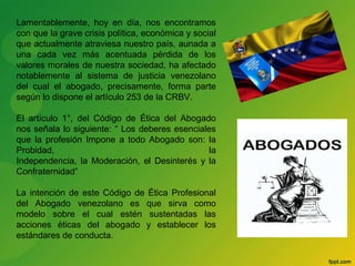 Lamentablemente, hoy en día, nos encontramos 
con que la grave crisis política, económica y social 
que actualmente atraviesa nuestro país, aunada a 
una cada vez más acentuada pérdida de los 
valores morales de nuestra sociedad, ha afectado 
notablemente al sistema de justicia venezolano 
del cual el abogado, precisamente, forma parte 
según lo dispone el artículo 253 de la CRBV. 
El artículo 1°, del Código de Ética del Abogado 
nos señala lo siguiente: “ Los deberes esenciales 
que la profesión Impone a todo Abogado son: la 
Probidad, la 
Independencia, la Moderación, el Desinterés y la 
Confraternidad” 
La intención de este Código de Ética Profesional 
del Abogado venezolano es que sirva como 
modelo sobre el cual estén sustentadas las 
acciones éticas del abogado y establecer los 
estándares de conducta. 
 