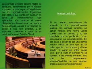 Las normas jurídicas son las reglas de 
conducta, sancionadas por el Estado 
a través de sus órganos legislativos, 
por los procedimientos legalmente 
previstos, y que contienen sanción en 
caso de incumplimiento. Son 
aplicables aún cuando el sujeto 
obligado las desconozca, ya que son 
heterogéneas, ajenas a la voluntad de 
aquél al que van dirigidas, y se 
suponen conocidas a partir de su 
publicación en el Boletín Oficial. 
Normas Jurídicas. 
Si no fueran sancionadas de 
acuerdo a los procedimientos 
legales, las normas jurídicas no 
serían válidas. Una norma válida 
puede caer en desuso y no ser 
cumplida por la población, y no 
sancionarse su incumplimiento. En 
ese caso a pesar de ser una norma 
jurídica válida se dice que no se 
halla vigente. Las normas jurídicas 
tienden a lograr un orden social 
justo, por lo cual en general no se 
oponen a las demás normas, sino 
que las complementan 
acompañándolas de una sanción 
efectiva ante su incumplimiento. 
 