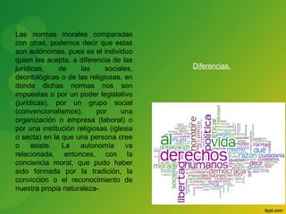 Las normas morales comparadas 
con otras, podemos decir que estas 
son autónomas, pues es el individuo 
quien las acepta, a diferencia de las 
jurídicas, de las sociales, 
deontológicas o de las religiosas, en 
donde dichas normas nos son 
impuestas o por un poder legislativo 
(jurídicas), por un grupo social 
(convencionalismos), por una 
organización o empresa (laboral) o 
por una institución religiosas (iglesia 
o secta) en la que una persona cree 
o asiste. La autonomía va 
relacionada, entonces, con la 
conciencia moral, que pudo haber 
sido formada por la tradición, la 
convicción o el reconocimiento de 
nuestra propia naturaleza- 
Diferencias. 
 