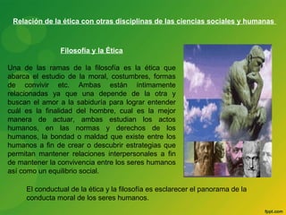 Relación de la ética con otras disciplinas de las ciencias sociales y humanas 
Filosofía y la Ética 
Una de las ramas de la filosofía es la ética que 
abarca el estudio de la moral, costumbres, formas 
de convivir etc. Ambas están íntimamente 
relacionadas ya que una depende de la otra y 
buscan el amor a la sabiduría para lograr entender 
cuál es la finalidad del hombre, cual es la mejor 
manera de actuar, ambas estudian los actos 
humanos, en las normas y derechos de los 
humanos, la bondad o maldad que existe entre los 
humanos a fin de crear o descubrir estrategias que 
permitan mantener relaciones interpersonales a fin 
de mantener la convivencia entre los seres humanos 
así como un equilibrio social. 
El conductual de la ética y la filosofía es esclarecer el panorama de la 
conducta moral de los seres humanos. 
 