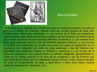 . 
Ética y el Derecho 
El derecho es un conjunto de normas que rigen la conducta humana y en esto se 
parece a la Ética, sin embargo, difieren entre las normas propias de cada una. 
Existen cuatro diferencias principales: a. Las normas de la Ética son autónomas 
(cada individuo debe darse sus normas propias) y las del Derecho son heterónomas 
(las normas provienen de una autoridad diferente al individuo). b. Las normas de la 
Ética rigen aspectos internos y las del Derecho aspectos externos. c. Las normas 
de la Ética son unilaterales (el cumplir una norma no implica el surgimiento de un 
derecho o una obligación por parte de otras personas), y las del Derecho son 
bilaterales (una obligación implica un derecho y viceversa). d. Las normas de la 
Ética son incoercibles (aun cuando tienen un carácter obligatorio, generalmente no 
conllevan un castigo explícito en el caso de no cumplirlas) y las del Derecho son 
coercibles (la autoridad que ha establecido ciertas normas civiles, tiene la facultad 
de exigir el cumplimientos de ellas, y para llevar a cabo dicha tarea, impone 
vigilancia, fiscalización, sanciones, etc.). 
 